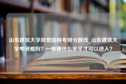 山东建筑大学风景园林考研分数线_山东建筑大学考研难吗？一般要什么水平才可以进入？