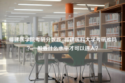 福建医学院考研分数线_福建医科大学考研难吗？一般要什么水平才可以进入？