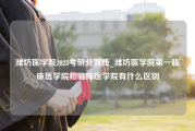 潍坊医学院2023考研分数线_潍坊医学院第一临床医学院和临床医学院有什么区别