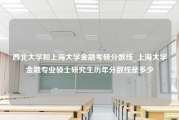 西北大学和上海大学金融考研分数线_上海大学金融专业硕士研究生历年分数线是多少