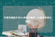 天津外国语大学2023考研分数线_2023国家考研分数线