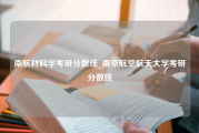 南航材料学考研分数线_南京航空航天大学考研分数线