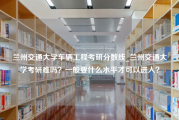 兰州交通大学车辆工程考研分数线_兰州交通大学考研难吗？一般要什么水平才可以进入？