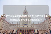 合肥工业大学建筑学考研分数线_合肥工业大学的研究生好考吗-什么专业比较好？