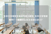 东华大学研究生英语考研分数线_东华大学考研难吗？一般要什么水平才可以进入？