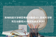 苏州科技大学师范考研分数线2023_苏州大学研究生分数线2023复试线最高多少？