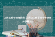 上海医科考研分数线_上海交大医学院考研录取分数线2022