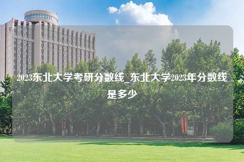 2023东北大学考研分数线_东北大学2023年分数线是多少