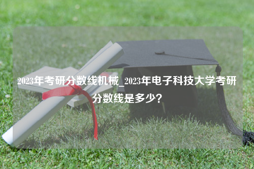 2023年考研分数线机械_2023年电子科技大学考研分数线是多少？