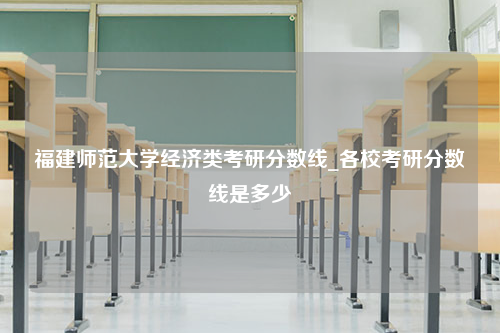 福建师范大学经济类考研分数线_各校考研分数线是多少