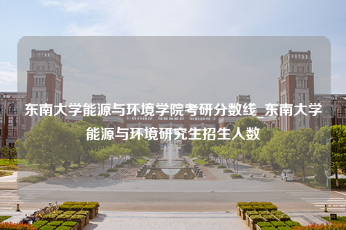 东南大学能源与环境学院考研分数线_东南大学能源与环境研究生招生人数