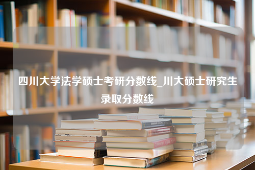 四川大学法学硕士考研分数线_川大硕士研究生录取分数线