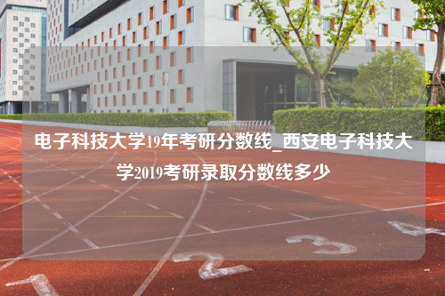 电子科技大学19年考研分数线_西安电子科技大学2019考研录取分数线多少