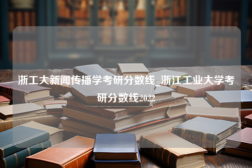 浙工大新闻传播学考研分数线_浙江工业大学考研分数线2022