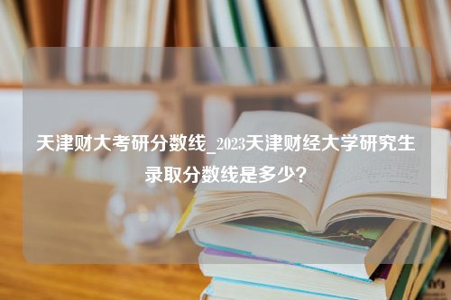 天津财大考研分数线_2023天津财经大学研究生录取分数线是多少？