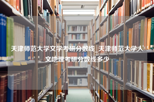 天津师范大学文学考研分数线_天津师范大学人文地理考研分数线多少