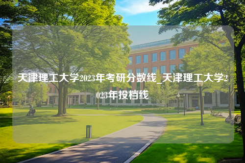 天津理工大学2023年考研分数线_天津理工大学2023年投档线