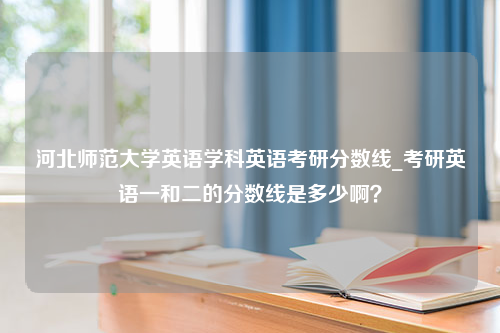 河北师范大学英语学科英语考研分数线_考研英语一和二的分数线是多少啊？