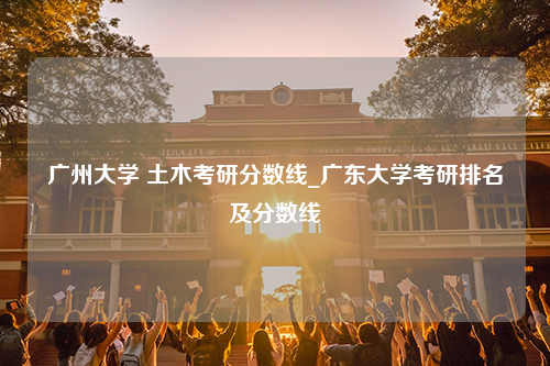 广州大学 土木考研分数线_广东大学考研排名及分数线