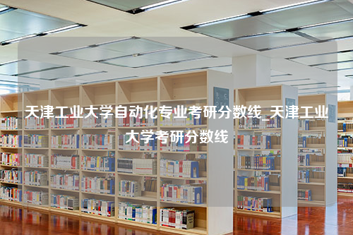 天津工业大学自动化专业考研分数线_天津工业大学考研分数线