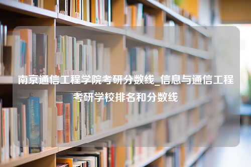 南京通信工程学院考研分数线_信息与通信工程考研学校排名和分数线