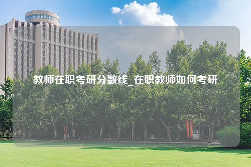 教师在职考研分数线_在职教师如何考研