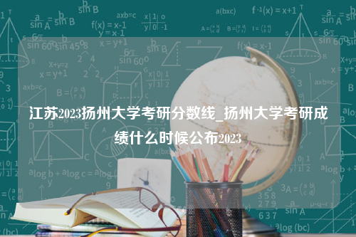 江苏2023扬州大学考研分数线_扬州大学考研成绩什么时候公布2023