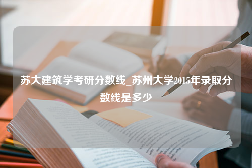 苏大建筑学考研分数线_苏州大学2015年录取分数线是多少