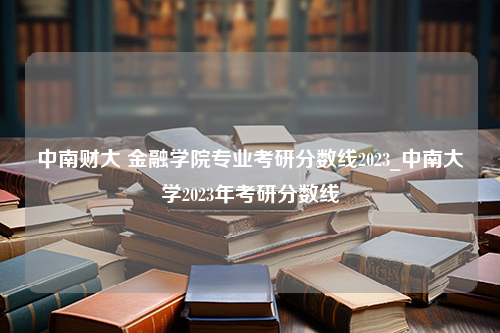 中南财大 金融学院专业考研分数线2023_中南大学2023年考研分数线