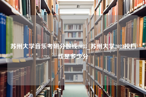 苏州大学音乐考研分数线2023_苏州大学2023投档线是多少分