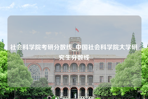 社会科学院考研分数线_中国社会科学院大学研究生分数线