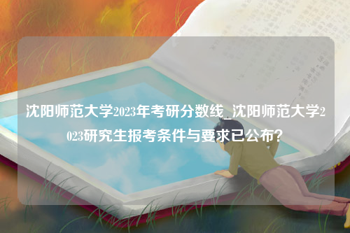 沈阳师范大学2023年考研分数线_沈阳师范大学2023研究生报考条件与要求已公布？