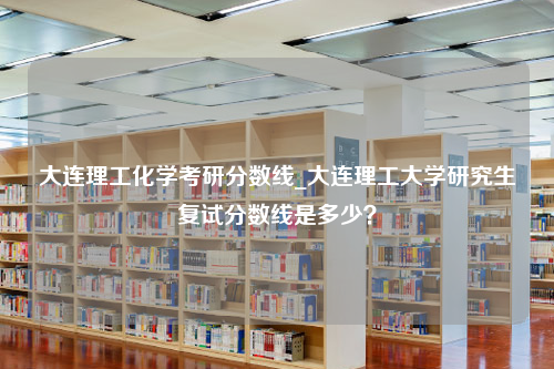 大连理工化学考研分数线_大连理工大学研究生复试分数线是多少？