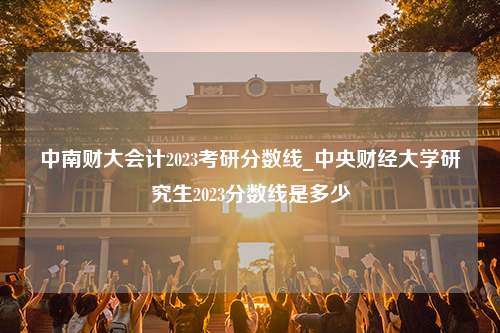 中南财大会计2023考研分数线_中央财经大学研究生2023分数线是多少