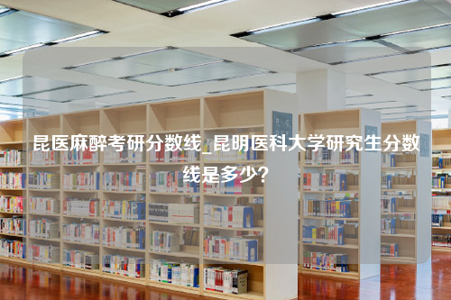 昆医麻醉考研分数线_昆明医科大学研究生分数线是多少？