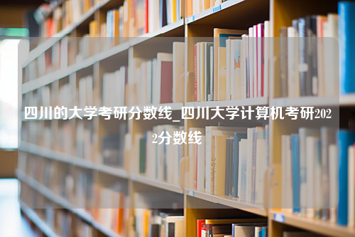 四川的大学考研分数线_四川大学计算机考研2022分数线