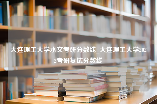 大连理工大学水文考研分数线_大连理工大学2022考研复试分数线