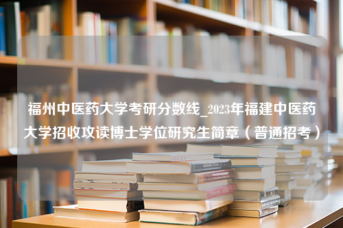 福州中医药大学考研分数线_2023年福建中医药大学招收攻读博士学位研究生简章（普通招考）