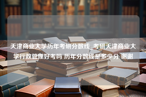 天津商业大学历年考研分数线_考研天津商业大学行政管理好考吗 历年分数线是多少分 谢谢