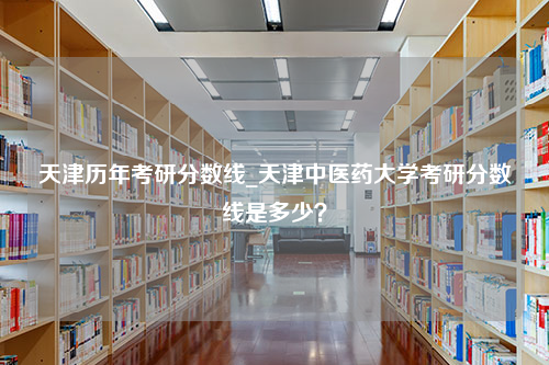 天津历年考研分数线_天津中医药大学考研分数线是多少？