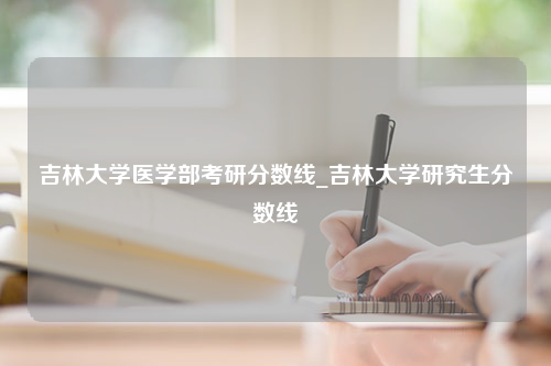 吉林大学医学部考研分数线_吉林大学研究生分数线