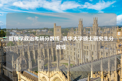 管理学政治考研分数线_清华大学硕士研究生分数线