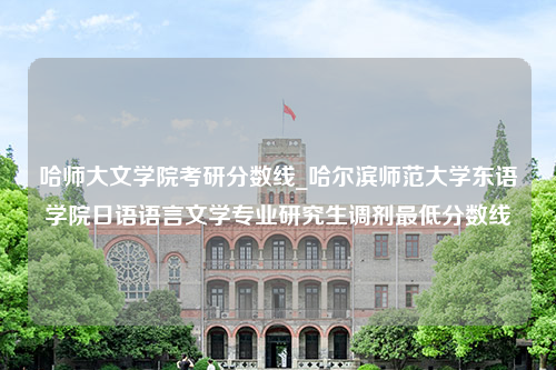 哈师大文学院考研分数线_哈尔滨师范大学东语学院日语语言文学专业研究生调剂最低分数线