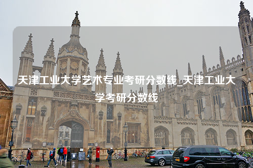 天津工业大学艺术专业考研分数线_天津工业大学考研分数线