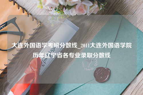 大连外国语学考研分数线_2011大连外国语学院历年辽宁省各专业录取分数线