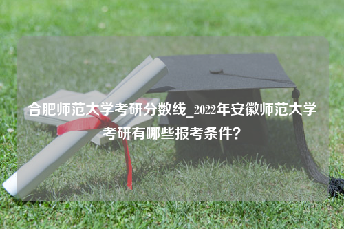 合肥师范大学考研分数线_2022年安徽师范大学考研有哪些报考条件？