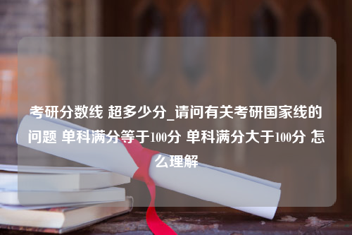 考研分数线 超多少分_请问有关考研国家线的问题 单科满分等于100分 单科满分大于100分 怎么理解