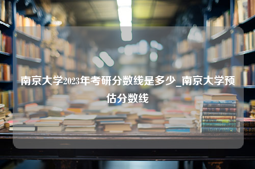 南京大学2023年考研分数线是多少_南京大学预估分数线