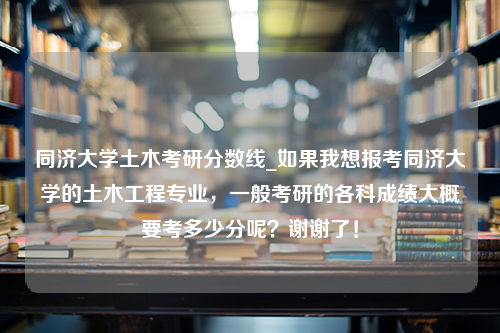 同济大学土木考研分数线_如果我想报考同济大学的土木工程专业，一般考研的各科成绩大概要考多少分呢？谢谢了！