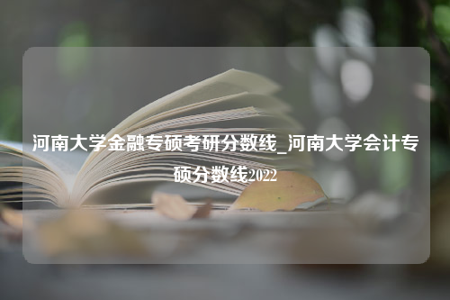 河南大学金融专硕考研分数线_河南大学会计专硕分数线2022